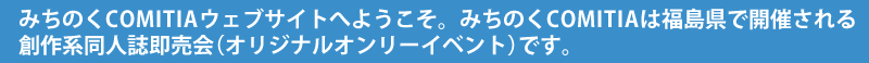 みちのくCOMITIAウェブサイトへようこそ。みちのくCOMITIAは福島県で開催される創作系同人誌即売会(オリジナルオンリーイベント)です。