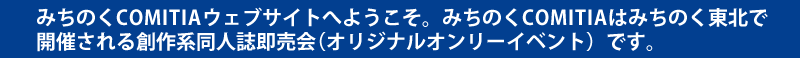 みちのくCOMITIAウェブサイトへようこそ。みちのくCOMITIAは福島県で開催される創作系同人誌即売会（オリジナルオンリーイベント）です。