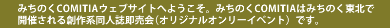 みちのくCOMITIAウェブサイトへようこそ。みちのくCOMITIAは福島県で開催される創作系同人誌即売会(オリジナルオンリーイベント)です。